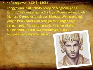 • 4) Ranggawuni (1248–1268)
Ranggawuni naik takhta Kerajaan Singasari pada
tahun 1248 dengan gelar Sri Jaya Wisnuwardana oleh
Mahesa Cempaka (anak dari Mahesa Wongateleng)
yang diberi kedudukan sebagai ratu angabhaya
dengan gelar Narasinghamurti. Ppemerintahan
Ranggawuni membawa ketenteraman dan
kesejahteran rakyat Singasari.
 