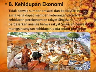 • B. Kehidupan Ekonomi
Tidak banyak sumber prasasti dan berita dari negeri
asing yang dapat memberi keterangan secara jelas
kehidupan perekonomian rakyat Singasari
berdasarkan analisis bahwa rakyat Singasari banyak
menggantungkan kehidupan pada sektor pertanian
 