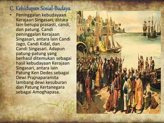C. Kehidupan Sosial-Budaya
• Peninggalan kebudayaan
Kerajaan Singasari, antara
lain berupa prasasti, candi,
dan patung. Candi
peninggalan Kerajaan
Singasari, antara lain Candi
Jago, Candi Kidal, dan
Candi Singasari. Adapun
patung-patung yang
berhasil ditemukan sebagai
hasil kebudayaan Kerajaan
Singasari, antara lain
Patung Ken Dedes sebagai
Dewi Prajnaparamita
lambang dewi kesuburan
dan Patung Kertanegara
sebagai Amoghapasa.
 