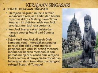 KERAJAAN SINGASARI
A. SEJARAH KERAJAAN SINGASARI
• Kerajaan Singasari muncul setelah
kehancuran kerajaan Kediri dan berdiri
tepatnya di kota Malang, Jawa Timur.
Kerajaan ini didirikan oleh Ken Arok
sekaligus menjadi raja pertama.
• Ken Arok Hanya rakyat Jelata dan
hanya seorang Petani dari Gunung
Kawi.
• Sejak Kecil Ken Arok di asuh Oleh
Lembong yang merupakan seorang
pencuri dan didik untuk menjadi
penjahat. Ken Arok ini sering mencuri,
merampok bahkan membunuh dan
pernah menjadi buronan dari kerajaan
Kediri namun akhirnya dia bertobat dan
beberapa tahun kemudian dia diangkat
sebagai Bupati di Tumapel.
 