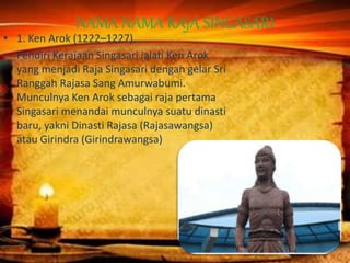 NAMA NAMA RAJA SINGASARI
• 1. Ken Arok (1222–1227).
Pendiri Kerajaan Singasari ialah Ken Arok
yang menjadi Raja Singasari dengan gelar Sri
Ranggah Rajasa Sang Amurwabumi.
Munculnya Ken Arok sebagai raja pertama
Singasari menandai munculnya suatu dinasti
baru, yakni Dinasti Rajasa (Rajasawangsa)
atau Girindra (Girindrawangsa)
 