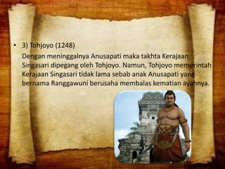 • 3) Tohjoyo (1248)
Dengan meninggalnya Anusapati maka takhta Kerajaan
Singasari dipegang oleh Tohjoyo. Namun, Tohjoyo memerintah
Kerajaan Singasari tidak lama sebab anak Anusapati yang
bernama Ranggawuni berusaha membalas kematian ayahnya.
 
