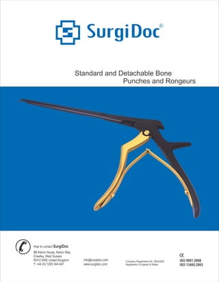 R
Standard and Detachable Bone
Punches and Rongeurs
info@surgidoc.com
www.surgidoc.com
How to contact DocSurgi
8B Kelvin House, Kelvin Way,
Crawley, West Sussex
RH10 9WE United Kingdom
T: +44 (0) 1293 344 447
ISO 9001:2008
ISO 13485:2003
Company Registration No. 06422835
Registered in England & Wales
 
