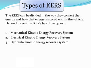 Types of KERS
The KERS can be divided in the way they convert the
energy and how that energy is stored within the vehicle.
Depending on this, KERS has three types:
1. Mechanical Kinetic Energy Recovery System
2. Electrical Kinetic Energy Recovery System
3. Hydraulic kinetic energy recovery system
 