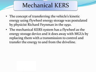Mechanical KERS
• The concept of transferring the vehicle’s kinetic
energy using flywheel energy storage was postulated
by physicist Richard Feynman in the 1950.
• The mechanical KERS system has a flywheel as the
energy storage device and it does away with MGUs by
replacing them with a transmission to control and
transfer the energy to and from the driveline.
 
