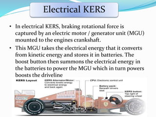 Electrical KERS
• In electrical KERS, braking rotational force is
captured by an electric motor / generator unit (MGU)
mounted to the engines crankshaft.
• This MGU takes the electrical energy that it converts
from kinetic energy and stores it in batteries. The
boost button then summons the electrical energy in
the batteries to power the MGU which in turn powers
boosts the driveline
 