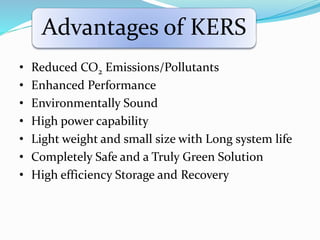 Advantages of KERS
• Reduced CO2 Emissions/Pollutants
• Enhanced Performance
• Environmentally Sound
• High power capability
• Light weight and small size with Long system life
• Completely Safe and a Truly Green Solution
• High efficiency Storage and Recovery
 