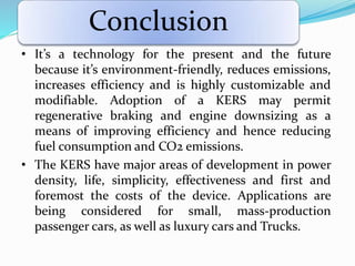 Conclusion
• It’s a technology for the present and the future
because it’s environment-friendly, reduces emissions,
increases efficiency and is highly customizable and
modifiable. Adoption of a KERS may permit
regenerative braking and engine downsizing as a
means of improving efficiency and hence reducing
fuel consumption and CO2 emissions.
• The KERS have major areas of development in power
density, life, simplicity, effectiveness and first and
foremost the costs of the device. Applications are
being considered for small, mass-production
passenger cars, as well as luxury cars and Trucks.
 