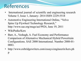 References
• International journal of scientific and engineering research
Volume 5, Issue 1, January- 2014 ISSN 2229-5518
• Automotive Engineering International Online, “Volvo
Spins Up Flywheel Technology Research,”
http://www.sae.org/mags/aei/9924, June 19, 2011
• WikiPedia/Kers
• Barr, A., Veshagh, A. Fuel Economy and Performance
Comparison of Alternative Mechanical Hybrid Powertrain
Configurations. SAE 2008 International. Number 2008-01-
0083.
• http://www.oxbridgewriters.com/essays/engineerin/kers.ph
p
 