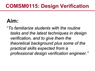COMSM0115: Design Verification
Aim:
“To familiarize students with the routine
tasks and the latest techniques in design
verification, and to give them the
theoretical background plus some of the
practical skills expected from a
professional design verification engineer.”
 