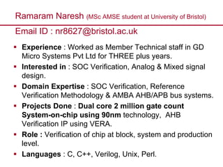 Ramaram Naresh (MSc AMSE student at University of Bristol)
Email ID : nr8627@bristol.ac.uk
Experience : Worked as Member Technical staff in GD
Micro Systems Pvt Ltd for THREE plus years.
Interested in : SOC Verification, Analog & Mixed signal
design.
Domain Expertise : SOC Verification, Reference
Verification Methodology & AMBA AHB/APB bus systems.
Projects Done : Dual core 2 million gate count
System-on-chip using 90nm technology, AHB
Verification IP using VERA.
Role : Verification of chip at block, system and production
level.
Languages : C, C++, Verilog, Unix, Perl.
 