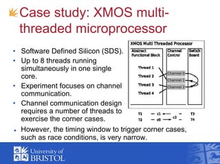 Case study: XMOS multi-
threaded microprocessor
• Software Defined Silicon (SDS).
• Up to 8 threads running
simultaneously in one single
core.
• Experiment focuses on channel
communication.
• Channel communication design
requires a number of threads to
exercise the corner cases.
However, the timing window to trigger corner cases,
such as race conditions, is very narrow.
 
