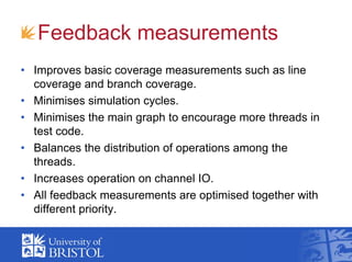 Feedback measurements
• Improves basic coverage measurements such as line
coverage and branch coverage.
• Minimises simulation cycles.
• Minimises the main graph to encourage more threads in
test code.
• Balances the distribution of operations among the
threads.
• Increases operation on channel IO.
• All feedback measurements are optimised together with
different priority.
 