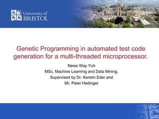 Genetic Programming in automated test code
generation for a multi-threaded microprocessor.
Neow Way Yuh
MSc. Machine Learning and Data Mining.
Supervised by Dr. Kerstin Eder and
Mr. Peter Hedinger
 