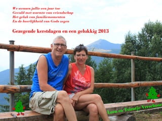 We wensen jullie een jaar toe
Gevuld met warmte van vriendschap
Het geluk van familiemomenten
En de heerlijkheid van Gods zegen

Gezegende kerstdagen en een gelukkig 2013




                                                                     r
                                                          e Verschoo
                                        Leen e   n Trientj
 