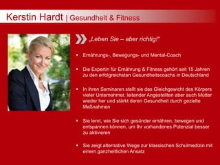 Kerstin Hardt | Gesundheit & Fitness
„Leben Sie – aber richtig!“
 Ernährungs-, Bewegungs- und Mental-Coach
 Die Expertin für Ernährung & Fitness gehört seit 15 Jahren
zu den erfolgreichsten Gesundheitscoachs in Deutschland
 In ihren Seminaren stellt sie das Gleichgewicht des Körpers
vieler Unternehmer, leitender Angestellten aber auch Mütter
wieder her und stärkt deren Gesundheit durch gezielte
Maßnahmen
 Sie lernt, wie Sie sich gesünder ernähren, bewegen und
entspannen können, um Ihr vorhandenes Potenzial besser
zu aktivieren
 Sie zeigt alternative Wege zur klassischen Schulmedizin mit
einem ganzheitlichen Ansatz
 