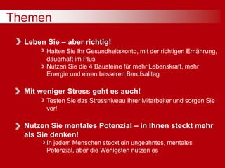 Themen
Leben Sie – aber richtig!
Halten Sie Ihr Gesundheitskonto, mit der richtigen Ernährung,
dauerhaft im Plus
Nutzen Sie die 4 Bausteine für mehr Lebenskraft, mehr
Energie und einen besseren Berufsalltag
Mit weniger Stress geht es auch!
Testen Sie das Stressniveau Ihrer Mitarbeiter und sorgen Sie
vor!
Nutzen Sie mentales Potenzial – in Ihnen steckt mehr
als Sie denken!
In jedem Menschen steckt ein ungeahntes, mentales
Potenzial, aber die Wenigsten nutzen es
 