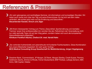 Referenzen & Presse
„Ein sehr gelungenes und nachhaltiges Seminar, mit informativen und kurzweiligen Stunden. Wir
reden auch heute noch über den Tag und seine Erkenntnisse. Es hat sich seit dem vieles
verändert, alle achten jetzt mehr auf die Ernährung und Gesundheit.“
Steuerberater Kanzlei, Kirsch und Jäger
„Mit Ihrem interessanten Vortrag zum Thema „Gesundheit, Sporternährung und mentales
Training“ sowie Ihrer professionellen Art, konnten Sie den Teilnehmern der Veranstaltung nicht
nur viele wertvolle Tipps mit auf den Weg geben, sondern haben sich auch als kompetenter
Gesundheitscoach präsentiert.“
Klinikum Frankfurt Höchst, Chefarzt Dr. med. Harald Hake
„Sie verbinden Authentizität und Lebensfreude mit fundierter Fachkompetenz. Diese Kombination
hat unsere Mitarbeiter begeistert. Ein sehr guter Vortrag.“
MCG Medical Consulting Group Gesellschaft für Medizinberatung, Jürgen Vogelgesang
Dresdner Bank, Commerzbank, JP Morgan, DZ Bank, Morgan Stanley, Credit Suisse, Permira,
Goldmann Sachs, Zimmer & Rhode, Ferrari Deutschland, BNP Paribas, Lafarge Zement, ABN
Amro, NIB Capital, Helaba
 