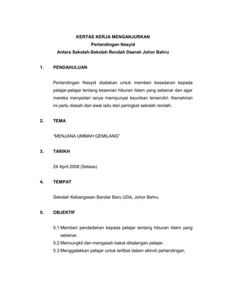 KERTAS KERJA MENGANJURKAN
Pertandingan Nasyid
Antara Sekolah-Sekolah Rendah Daerah Johor Bahru
1. PENDAHULUAN
Pertandingan Nasyid diadakan untuk memberi kesedaran kepada
pelajar-pelajar tentang kesenian hiburan Islam yang sebenar dan agar
mereka menyedari ianya mempunyai keunikan tersendiri. Kemahiran
ini perlu diasah dari awal iaitu dari peringkat sekolah rendah.
2. TEMA
“MENJANA UMMAH GEMILANG”
3. TARIKH
24 April 2008 (Selasa)
4. TEMPAT
Sekolah Kebangsaan Bandar Baru UDA, Johor Bahru
5. OBJEKTIF
5.1 Memberi pendedahan kepada pelajar tentang hiburan Islam yang
sebenar.
5.2 Mencungkil dan mengasah bakat dikalangan pelajar.
5.3 Menggalakkan pelajar untuk terlibat dalam aktiviti pertandingan.
 