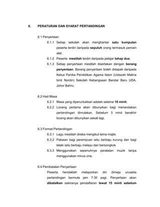 6. PERATURAN DAN SYARAT PERTANDINGAN
6.1 Penyertaan
6.1.1 Setiap sekolah akan menghantar satu kumpulan
peserta terdiri daripada sepuluh orang termasuk pemain
alat.
6.1.2 Peserta mestilah terdiri daripada pelajar tahap dua.
6.1.3 Setiap penyertaan mestilah disertakan dengan borang
penyertaan. Borang penyertaan boleh didapati daripada
Ketua Panitia Pendidikan Agama Islam (Ustazah Malina
binti Nordin) Sekolah Kebangsaan Bandar Baru UDA,
Johor Bahru.
6.2 Had Masa
6.2.1 Masa yang diperuntukkan adalah selama 10 minit.
6.2.2 Loceng pertama akan dibunyikan bagi menandakan
pertandingan dimulakan. Sebelum 5 minit berakhir
loceng akan dibunyikan sekali lagi.
6.3 Format Pertandingan
6.3.1 Lagu mestilah direka mengikut tema majlis
6.3.2 Pakaian bagi perempuan iaitu berbaju kurung dan bagi
lelaki iaitu berbaju melayu dan bersongkok
6.3.3 Menggunakan sepenuhnya peralatan muzik tanpa
menggunakan minus one.
6.4 Pembatalan Penyertaan
Peserta hendaklah melaporkan diri dimeja urusetia
pertandingan bermula jam 7.30 pagi. Penyertaan akan
dibatalkan sekiranya pendaftaran lewat 15 minit sebelum
 