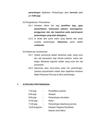 pertandingan dijalankan. Pertandingan akan bermula pada
jam 9.00 pagi.
6.5 Penghakiman / Pemarkahan
6.5.1 Penilaian dilihat dari segi pemilihan lagu, gaya
persembahan, kesesuaian pakaian, keseragaman,
penggunaan alat, dan kepatuhan pada syarat-syarat
pertandingan yang telah ditetapkan.
6.5.2 Ia dinilai oleh panel hakim yang dilantik oleh pihak
urusetia pertandingan. Keputusan panel adalah
muktamad.
6.6 Hadiah dan cenderamata
6.6.1 Hadiah pemenang adalah berbentuk piala, wang tunai
dan sijil penyertaan bagi tempat pertama, kedua dan
ketiga. Manakala saguhati adalah wang tunai dan sijil
penyertaan.
6.6.2 Keputusan akan diumumkan pada hari pertandingan.
Upacara penyampaian hadiah akan dijalankan bersama
Majlis Perasmian Penutup di akhir pertandingan.
7. ATURCARA PERTANDINGAN
7.30 pagi - Pendaftaran peserta
8.00 pagi - Sarapan
9.00 pagi - Pertandingan dimulakan.
10.30 pagi - Rehat
11.00 pagi - Pertandingan disambung semula
12.00 tengahari - Ketibaan Pegawai Pendidikan
Daerah Johor Bahru
 