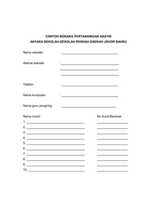 CONTOH BORANG PERTANDINGAN NASYID
ANTARA SEKOLAH-SEKOLAH RENDAH DAERAH JOHOR BAHRU
Nama sekolah : _________________________________
Alamat sekolah :__________________________________
__________________________________
__________________________________
Telefon : _________________________________
Nama kumpulan : _________________________________
Nama guru pengiring : ________________________________
Nama murid : No Surat Beranak
1. __________________________________ __________________
2. __________________________________ __________________
3. __________________________________ __________________
4. __________________________________ __________________
5. __________________________________ __________________
6. __________________________________ __________________
7. __________________________________ __________________
8. __________________________________ __________________
9. __________________________________ __________________
10. _________________________________ __________________
 