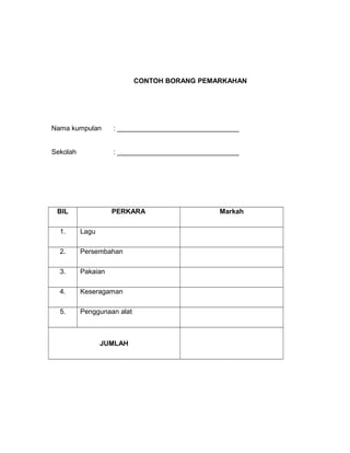 CONTOH BORANG PEMARKAHAN
Nama kumpulan : ________________________________
Sekolah : ________________________________
BIL PERKARA Markah
1. Lagu
2. Persembahan
3. Pakaian
4. Keseragaman
5. Penggunaan alat
JUMLAH
 