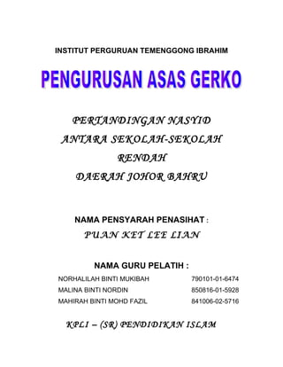 INSTITUT PERGURUAN TEMENGGONG IBRAHIM
PERTANDINGAN NASYID
ANTARA SEKOLAH-SEKOLAH
RENDAH
DAERAH JOHOR BAHRU
NAMA PENSYARAH PENASIHAT :
PUAN KET LEE LIAN
NAMA GURU PELATIH :
NORHALILAH BINTI MUKIBAH 790101-01-6474
MALINA BINTI NORDIN 850816-01-5928
MAHIRAH BINTI MOHD FAZIL 841006-02-5716
KPLI – (SR) PENDIDIKAN ISLAM
 
