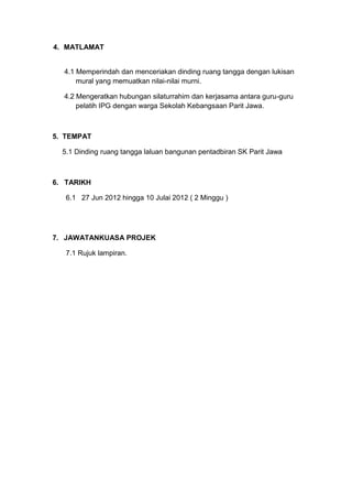 4. MATLAMAT
4.1 Memperindah dan menceriakan dinding ruang tangga dengan lukisan
mural yang memuatkan nilai-nilai murni.
4.2 Mengeratkan hubungan silaturrahim dan kerjasama antara guru-guru
pelatih IPG dengan warga Sekolah Kebangsaan Parit Jawa.
5. TEMPAT
5.1 Dinding ruang tangga laluan bangunan pentadbiran SK Parit Jawa
6. TARIKH
6.1 27 Jun 2012 hingga 10 Julai 2012 ( 2 Minggu )
7. JAWATANKUASA PROJEK
7.1 Rujuk lampiran.
 
