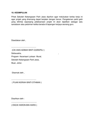 10. KESIMPULAN
Pihak Sekolah Kebangsaan Parit Jawa dipohon agar meluluskan kertas kerja ini
agar projek yang dirancang dapat berjalan dengan lancar. Pengalaman pahit getir
yang ditimba sepanjang pelaksanaan projek ini akan dijadikan sebagai satu
sanadaran atau pedoman ketika berada di lapangan kerjaya seorang guru
Disediakan oleh ,
...............................................
(CIK ANIS ADIBAH BINTI ZURKIPILI )
Setiausaha, ,
Program Keceriaan Lukisan Mural,
Sekolah Kebangsaan Parit Jawa,
Muar, Johor.
Disemak oleh ,
...............................................
( PUAN NORIAH BINTI OTHMAN )
Disahkan oleh :
................................................
( ENCIK HARON BIN HARIS )
 