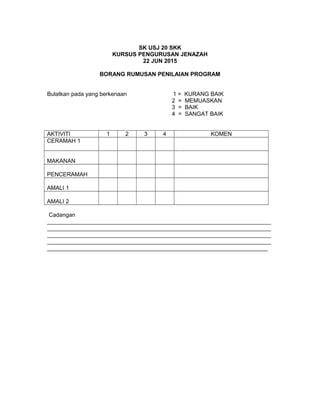 SK USJ 20 SKK
KURSUS PENGURUSAN JENAZAH
22 JUN 2015
BORANG RUMUSAN PENILAIAN PROGRAM
Bulatkan pada yang berkenaan 1 = KURANG BAIK
2 = MEMUASKAN
3 = BAIK
4 = SANGAT BAIK
AKTIVITI 1 2 3 4 KOMEN
CERAMAH 1
MAKANAN
PENCERAMAH
AMALI 1
AMALI 2
Cadangan
______________________________________________________________________
______________________________________________________________________
______________________________________________________________________
______________________________________________________________________
_____________________________________________________________________
 