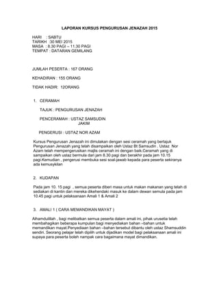 LAPORAN KURSUS PENGURUSAN JENAZAH 2015
HARI : SABTU
TARIKH :30 MEI 2015
MASA : 8.30 PAGI – 11.30 PAGI
TEMPAT : DATARAN GEMILANG
JUMLAH PESERTA : 167 ORANG
KEHADIRAN : 155 ORANG
TIDAK HADIR: 12ORANG
1. CERAMAH
TAJUK : PENGURUSAN JENAZAH
PENCERAMAH : USTAZ SAMSUDIN
JAKIM
PENGERUSI : USTAZ NOR AZAM
Kursus Pengurusan Jenazah ini dimulakan dengan sesi ceramah yang bertajuk
Pengurusan Jenazah yang telah disampaikan oleh Ustaz Bt Samsudin . Ustaz Nor
Azam telah mempengerusikan majlis ceramah ini dengan baik.Ceramah yang di
sampaikan oleh ustaz bermula dari jam 8.30 pagi dan berakhir pada jam 10.15
pagi.Kemudian , pengerusi membuka sesi soal-jawab kepada para peserta sekiranya
ada kemusykilan
2. KUDAPAN
Pada jam 10. 15 pagi , semua peserta diberi masa untuk makan makanan yang telah di
sediakan di kantin dan mereka dikehendaki masuk ke dalam dewan semula pada jam
10.45 pagi untuk pelaksanaan Amali 1 & Amali 2
3. AMALI 1 ( CARA MEMANDIKAN MAYAT )
Alhamdulillah , bagi melibatkan semua peserta dalam amali ini, pihak urusetia telah
membahagikan beberapa kumpulan bagi menyediakan bahan –bahan untuk
memandikan mayat.Penyediaan bahan –bahan tersebut dibantu oleh ustaz Shamsuddin
sendiri. Seorang pelajar telah dipilih untuk dijadikan model bagi pelaksanaan amali ini
supaya para peserta boleh nampak cara bagaimana mayat dimandikan.
 