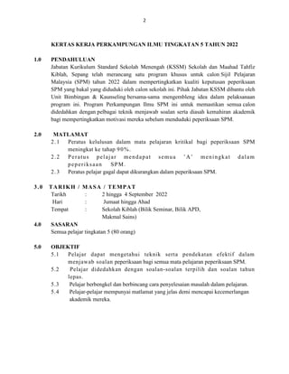 2
KERTAS KERJA PERKAMPUNGAN ILMU TINGKATAN 5 TAHUN 2022
1.0 PENDAHULUAN
Jabatan Kurikulum Standard Sekolah Menengah (KSSM) Sekolah dan Maahad Tahfiz
Kiblah, Sepang telah merancang satu program khusus untuk calon Sijil Pelajaran
Malaysia (SPM) tahun 2022 dalam mempertingkatkan kualiti keputusan peperiksaan
SPM yang bakal yang diduduki oleh calon sekolah ini. Pihak Jabatan KSSM dibantu oleh
Unit Bimbingan & Kaunseling bersama-sama mengembleng idea dalam pelaksanaan
program ini. Program Perkampungan Ilmu SPM ini untuk memastikan semua calon
didedahkan dengan pelbagai teknik menjawab soalan serta diasah kemahiran akademik
bagi mempertingkatkan motivasi mereka sebelum menduduki peperiksaan SPM.
2.0 MATLAMAT
2.1 Peratus kelulusan dalam mata pelajaran kritikal bagi peperiksaan SPM
meningkat ke tahap 90%.
2.2 Peratus pelajar mendapat semua ’A’ meningkat dalam
peperiksaan SPM.
2.3 Peratus pelajar gagal dapat dikurangkan dalam peperiksaan SPM.
3.0 TARIKH / MASA / TEMPAT
Tarikh : 2 hingga 4 September 2022
Hari : Jumaat hingga Ahad
Tempat : Sekolah Kiblah (Bilik Seminar, Bilik APD,
Makmal Sains)
4.0 SASARAN
Semua pelajar tingkatan 5 (80 orang)
5.0 OBJEKTIF
5.1 Pelajar dapat mengetahui teknik serta pendekatan efektif dalam
menjawab soalan peperiksaan bagi semua mata pelajaran peperiksaan SPM.
5.2 Pelajar didedahkan dengan soalan-soalan terpilih dan soalan tahun
lepas.
5.3 Pelajar berbengkel dan berbincang cara penyelesaian masalah dalam pelajaran.
5.4 Pelajar-pelajar mempunyai matlamat yang jelas demi mencapai kecemerlangan
akademik mereka.
 