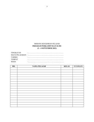 7
BORANG KEHADIRAN PELAJAR
PROGRAM PERKAMPUNGAN ILMU
(2 – 4 SEPTEMBER 2022)
TINGKATAN :………………………………………………………
MATA PELAJARAN :………………………………………………………
TARIKH :………………………………………………………
TEMPAT :………………………………………………………
MASA :…….…………………………………………………
BIL NAMA PELAJAR KELAS T.TANGAN
 