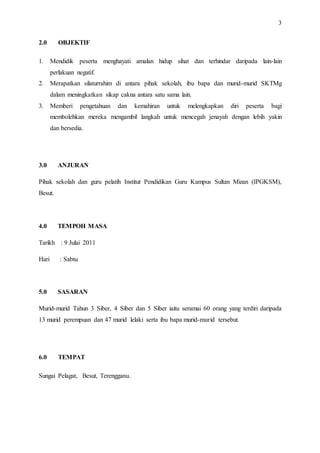 3
2.0 OBJEKTIF
1. Mendidik peserta menghayati amalan hidup sihat dan terhindar daripada lain-lain
perlakuan negatif.
2. Merapatkan silaturrahim di antara pihak sekolah, ibu bapa dan murid-murid SKTMg
dalam meningkatkan sikap cakna antara satu sama lain.
3. Memberi pengetahuan dan kemahiran untuk melengkapkan diri peserta bagi
membolehkan mereka mengambil langkah untuk mencegah jenayah dengan lebih yakin
dan bersedia.
3.0 ANJURAN
Pihak sekolah dan guru pelatih Institut Pendidikan Guru Kampus Sultan Mizan (IPGKSM),
Besut.
4.0 TEMPOH MASA
Tarikh : 9 Julai 2011
Hari : Sabtu
5.0 SASARAN
Murid-murid Tahun 3 Siber, 4 Siber dan 5 Siber iaitu seramai 60 orang yang terdiri daripada
13 murid perempuan dan 47 murid lelaki serta ibu bapa murid-murid tersebut.
6.0 TEMPAT
Sungai Pelagat, Besut, Terengganu.
 