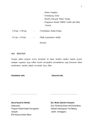7
- Makan Tengahari
- Sembahyang Zohor
- Berebut Gula-gula Dalam Tepung
- Pengedaran Risalah PDRM/ AADK oleh Pihak
Urusetia
2.30 ptg - 4.00 ptg : - Pertandingan Boling Kelapa
4.0 ptg – 4.30 ptg : -Majlis penyampaian hadiah
-Bersurai
10.0 PENUTUP
Semoga jalinan program secara bersepadu ini dapat memberi manfaat kepada peserta
mahupun organisasi yang terlibat kearah mewujudkan permuafakatan yang berterusan dalam
membenteras masalah disiplin di sekolah. Insya Allah.
Disediakan oleh, Disemak oleh,
...................................................... .........................................................
(Nurul Izzati bt. Mahdi) (En. Mohd. Zaid bin Hussain)
Setiausaha, Guru Penolong Kanan Hal Ehwal Murid,
Program Rehlah Kelab Pencegahan Sekolah Kebangsaan Tok Motong,
Jenayah, Jerteh, Terengganu
IPG Kampus Sultan Mizan.
 