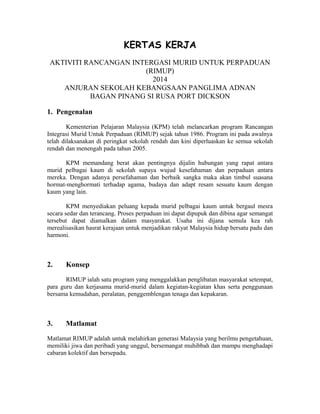 KERTAS KERJA 
AKTIVITI RANCANGAN INTERGASI MURID UNTUK PERPADUAN 
(RIMUP) 
2014 
ANJURAN SEKOLAH KEBANGSAAN PANGLIMA ADNAN 
BAGAN PINANG SI RUSA PORT DICKSON 
1. Pengenalan 
Kementerian Pelajaran Malaysia (KPM) telah melancarkan program Rancangan 
Integrasi Murid Untuk Perpaduan (RIMUP) sejak tahun 1986. Program ini pada awalnya 
telah dilaksanakan di peringkat sekolah rendah dan kini diperluaskan ke semua sekolah 
rendah dan menengah pada tahun 2005. 
KPM memandang berat akan pentingnya dijalin hubungan yang rapat antara 
murid pelbagai kaum di sekolah supaya wujud kesefahaman dan perpaduan antara 
mereka. Dengan adanya persefahaman dan berbaik sangka maka akan timbul suasana 
hormat-menghormati terhadap agama, budaya dan adapt resam sesuatu kaum dengan 
kaum yang lain. 
KPM menyediakan peluang kepada murid pelbagai kaum untuk bergaul mesra 
secara sedar dan terancang. Proses perpaduan ini dapat dipupuk dan dibina agar semangat 
tersebut dapat diamalkan dalam masyarakat. Usaha ini dijana semula kea rah 
merealisasikan hasrat kerajaan untuk menjadikan rakyat Malaysia hidup bersatu padu dan 
harmoni. 
2. Konsep 
RIMUP ialah satu program yang menggalakkan penglibatan masyarakat setempat, 
para guru dan kerjasama murid-murid dalam kegiatan-kegiatan khas serta penggunaan 
bersama kemudahan, peralatan, penggemblengan tenaga dan kepakaran. 
3. Matlamat 
Matlamat RIMUP adalah untuk melahirkan generasi Malaysia yang berilmu pengetahuan, 
memiliki jiwa dan peribadi yang unggul, bersemangat muhibbah dan mampu menghadapi 
cabaran kolektif dan bersepadu. 
 