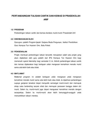 PERTANDAINGAN TULISAN CANTIK DAN KEMAS DI PRASEKOLAH
ARIF
1.0 PROGRAM
Pertandingan tulisan cantik dan kemas diantara murid-murid Prasekolah Arif.
2.0 DIKEMUKAKAN OLEH
Guru-guru pelatih Program Ijazah Sarjana Muda Perguruan, Institut Pendidikan
Guru Kampus Tun Hussien Onn, Batu Pahat.
3.0 PENGENALAN
Projek membuat pertandingan tulisan tercantik merupakan salah satu projek yang
akan dijalankan oleh guru pelatih dari IPG Kampus Tun Hussien Onn bagi
memenuhi syarat Internship bagi semester 8 ini. Aktiviti pertandingan tulisan cantik
dan kemas dijalanakan bagi bertujuan untuk mengesan kemahiran menulis murid
sama ada lebih baik atau tidak.
4.0 MATLAMAT
Matlamat program ini adalah bertujuan untuk mengesan untuk mengesan
kemahiran menulis murid sama ada lebih baik atau tidak. Ia dijadikan pertandingan
supaya ganjaran tersebut dapat menyuntik semangat murid-murid dan memupuk
sikap suka bertanding secara sihat dan memupuk perasaan bangga dalam diri
murid. Selain itu, murid-murid juga dapat menguasai kemahiran menulis dengan
secepatnya. Selain itu murid-murid akan lebih bersungguh-sungguh untuk
mencantikkan tulisan mereka.
 