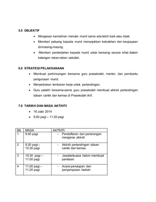 5.0 OBJEKTIF
 Mengesan kemahiran menulis murid sama ada lebih baik atau tidak
 Memberi peluang kepada murid menunjukkan kebolehan dan keupayaan
dirimasing-masing.
 Memberi pendedahan kepada murid untuk bersaing secara sihat dalam
kalangan rakan-rakan sekolah.
6.0 STRATEGI PELAKSANAAN
 Membuat perbincangan bersama guru prasekolah, mentor, dan pembantu
pengurusan murid.
 Menyediakan lembaran kerja untuk pertandingan.
 Guru pelatih bersama-sama guru prasekolah membuat aktiviti pertandingan
tulisan cantik dan kemas di Prasekolah Arif.
7.0 TARIKH DAN MASA AKTIVITI
 16 Julai 2014
 9.00 pagi – 11.20 pagi
BIL MASA AKTIVITI
1 9.00 pagi - Pendaftaran dan penerangan
mengenai aktiviti
2 9.30 pagi -
10.30 pagi
- Aktiviti pertandingan tulisan
cantik dan kemas
3 10.30 pagi –
11.00 pagi
- Jawatankuasa hakim membuat
penilaian
4 11.00 pagi –
11.20 pagi
- Acara penutupan dan
penyampaian hadiah
 