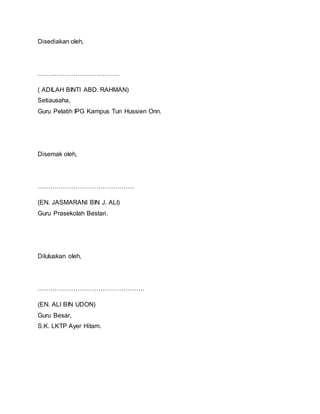 Disediakan oleh,
…………………………………
( ADILAH BINTI ABD. RAHMAN)
Setiausaha,
Guru Pelatih IPG Kampus Tun Hussien Onn.
Disemak oleh,
……………………………………….
(EN. JASMARANI BIN J. ALI)
Guru Prasekolah Bestari.
Diluluskan oleh,
……………………………………………
(EN. ALI BIN UDON)
Guru Besar,
S.K. LKTP Ayer Hitam.
 
