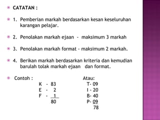 CATATAN : 1.  Pemberian markah berdasarkan kesan keseluruhan  karangan pelajar. 2.  Penolakan markah ejaan  -  maksimum 3 markah 3.  Penolakan markah format - maksimum 2 markah. 4.  Berikan markah berdasarkan kriteria dan kemudian  barulah tolak markah ejaan  dan format. Contoh :  Atau: K  -  83  T- 09 E  -  2  I - 20 F  -  1  B- 40  80  P-  09 78 