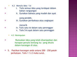 4.2  Menulis idea / isi i.  Tulis semua idea yang terdapat dalam  bahan rangsangan ii.  Gunakan bahasa yang mudah dan ayat  yang pendek. iii. Gunakan peribahasa atau ungkapan  menarik  iv. Tulis satu isi dalam satu perenggan v.  Tulis 5-6 ayat dalam satu perenggan 4.3  Kesimpulan Rumuskan idea yang telah disampaikan dan  harapan penulis tentang isu  yang ditulis  dalam karangan di atas. 5.  Pastikan karangan anda antara 200 – 250 patah  perkataan. Tulis 1 ½-2 muka surat. 