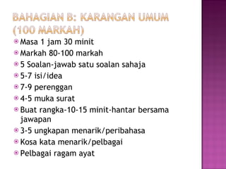 Masa 1 jam 30 minit Markah 80-100 markah 5 Soalan-jawab satu soalan sahaja 5-7 isi/idea 7-9 perenggan 4-5 muka surat Buat rangka-10-15 minit-hantar bersama jawapan 3-5 ungkapan menarik/peribahasa Kosa kata menarik/pelbagai Pelbagai ragam ayat 