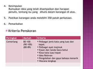 4.  Kesimpulan   Rumuskan idea yang telah disampaikan dan harapan    penulis, tentang isu yang  ditulis dalam karangan di atas.   5.  Pastikan karangan anda melebihi 350 patah perkataan.   6.  Pemarkahan Krit eria Penskoran Peringkat Markah Kriteria Cemerlang 80-100 (90-100) (80-89) Pelbagai jenis kata yang luas dan  tepat.  Pelbagai ayat majmuk Ejaan dan tanda baca betul Kosa kata luas/tepat Idea Relevan Pengolahan dan gaya bahasa menarik Wacana lengkap 