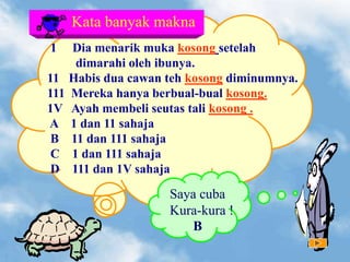 1 Dia menarik muka kosong setelah
dimarahi oleh ibunya.
11 Habis dua cawan teh kosong diminumnya.
111 Mereka hanya berbual-bual kosong.
1V Ayah membeli seutas tali kosong .
A 1 dan 11 sahaja
B 11 dan 111 sahaja
C 1 dan 111 sahaja
D 111 dan 1V sahaja
Kata banyak makna
Saya cuba
Kura-kura !
B
 