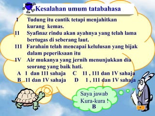 1 Tudung itu cantik tetapi menjahitkan
kurang kemas.
11 Syafinaz rindu akan ayahnya yang telah lama
bertugas di seberang laut.
111 Farahain telah mencapai kelulusan yang bijak
dalam peperiksaan itu
1V Air mukanya yang jernih menunjukkan dia
seorang yang baik hati.
A 1 dan 111 sahaja C 11 , 111 dan 1V sahaja
B 11 dan 1V sahaja D 1 , 111 dan 1V sahaja
Kesalahan umum tatabahasa
Saya jawab
Kura-kura !
B
 