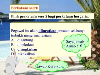 Pegawai itu akan dilucutkan jawatan sekiranya
terbukti menerima rasuah.
A digantung
B dibekukan
C disingkirkan
D dikekalkan
Pilih perkataan seerti bagi perkataan bergaris.
Perkataan seerti
Saya jawab
Arnab !
Jawab Kura-kura !
C
 
