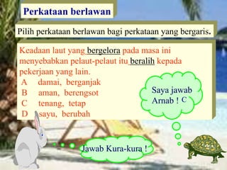 Perkataan berlawan
Pilih perkataan berlawan bagi perkataan yang bergaris.
Keadaan laut yang bergelora pada masa ini
menyebabkan pelaut-pelaut itu beralih kepada
pekerjaan yang lain.
A damai, berganjak
B aman, berengsot
C tenang, tetap
D sayu, berubah
Saya jawab
Arnab !
Jawab Kura-kura !
C
 