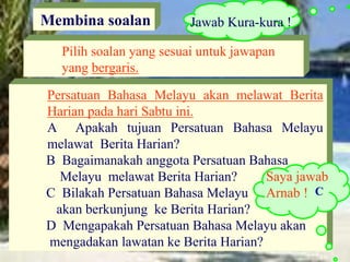 Persatuan Bahasa Melayu akan melawat Berita
Harian pada hari Sabtu ini.
A Apakah tujuan Persatuan Bahasa Melayu
melawat Berita Harian?
B Bagaimanakah anggota Persatuan Bahasa
Melayu melawat Berita Harian?
C Bilakah Persatuan Bahasa Melayu
akan berkunjung ke Berita Harian?
D Mengapakah Persatuan Bahasa Melayu akan
mengadakan lawatan ke Berita Harian?
Membina soalan
Pilih soalan yang sesuai untuk jawapan
yang bergaris.
Saya jawab
Arnab !
Jawab Kura-kura !
C
 