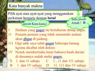 1 Dedaun yang gugur itu bertaburan ditiup angin.
11 Pemain-pemain yang tidak mematuhi arahan
akan gugur di padang.
111 Gigi adik saya telah gugur beberapa batang
kerana dicabut oleh doktor.
1V Nenek memberitahu kami bahawa buah durian
di dusunnya sudah mulai gugur.
A 1 dan 11 sahaja C 1 , 11 dan 111 sahaja
B 1 dan 1V sahaja D 11, 111 dan 1V sahaja
Pilih ayat atau ayat-ayat yang menggunakan
perkataan bergaris dengan betul
Kata banyak makna
Saya jawab
Arnab !
Jawab Kura-kura ! D
 